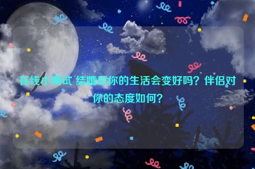 在线小测试 结婚后你的生活会变好吗？伴侣对你的态度如何？