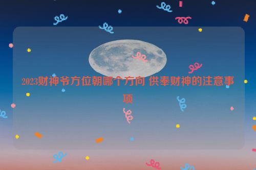 2023财神爷方位朝哪个方向 供奉财神的注意事项