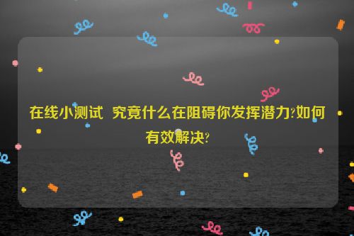 在线小测试  究竟什么在阻碍你发挥潜力?如何有效解决?