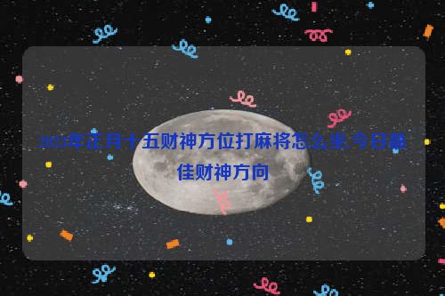 2023年正月十五财神方位打麻将怎么坐,今日最佳财神方向