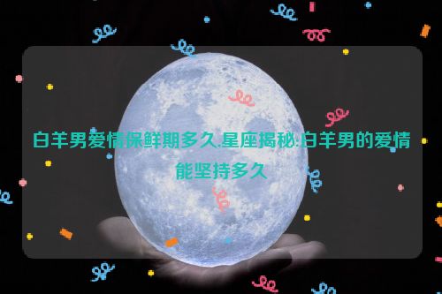 白羊男爱情保鲜期多久,星座揭秘:白羊男的爱情能坚持多久