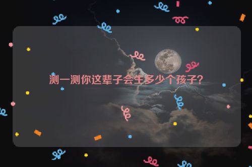 测一测你这辈子会生多少个孩子？