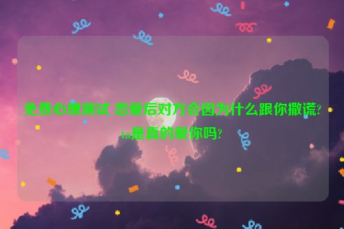 免费心理测试 恋爱后对方会因为什么跟你撒谎?ta是真的爱你吗?