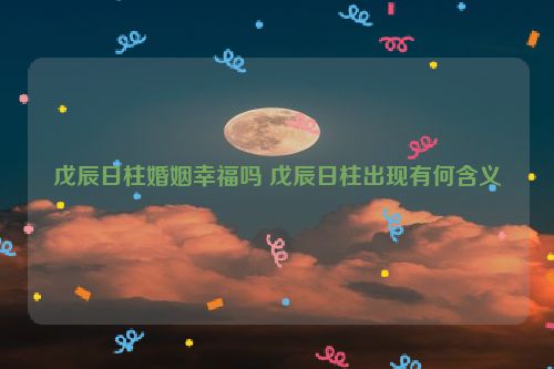 戊辰日柱婚姻幸福吗 戊辰日柱出现有何含义