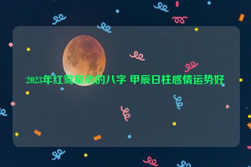 2023年红鸾星动的八字 甲辰日柱感情运势好