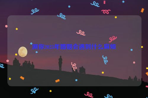 测你2023年婚姻会遇到什么麻烦