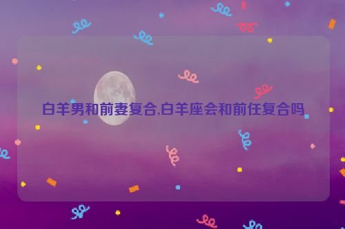 白羊男和前妻复合,白羊座会和前任复合吗