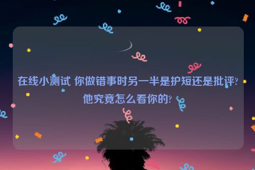 在线小测试 你做错事时另一半是护短还是批评?他究竟怎么看你的?