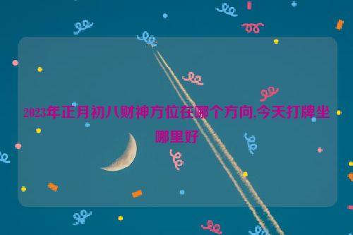 2023年正月初八财神方位在哪个方向,今天打牌坐哪里好