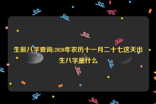 生辰八字查询:2020年农历十一月二十七这天出生八字是什么