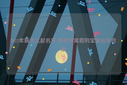 2022年新生儿起名字 虎年好寓意的宝宝名字合集