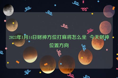 2023年1月14日财神方位打麻将怎么坐  今天财神位置方向