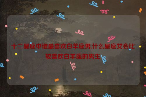 十二星座中谁最喜欢白羊座男,什么星座女会比较喜欢白羊座的男生