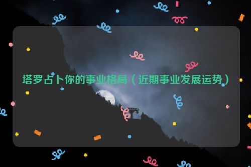 塔罗占卜你的事业格局（近期事业发展运势）