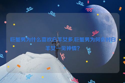 巨蟹男为什么喜欢白羊女多,巨蟹男为何会对白羊女一见钟情？