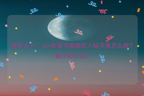 塔罗占卜：2019年春节假期后人际关系怎么样？要小心什么？