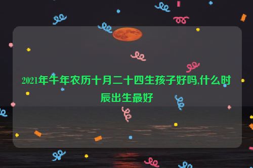 2021年牛年农历十月二十四生孩子好吗,什么时辰出生最好