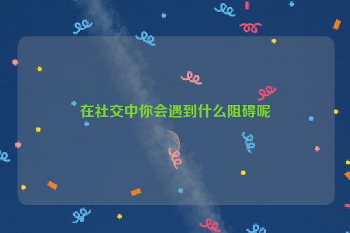 在社交中你会遇到什么阻碍呢