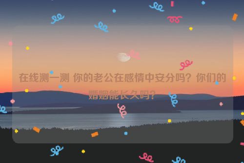 在线测一测 你的老公在感情中安分吗？你们的婚姻能长久吗？