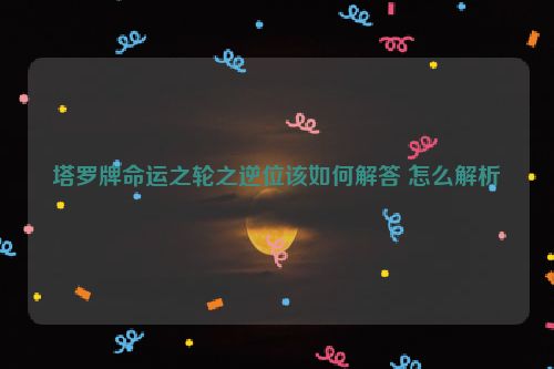 塔罗牌命运之轮之逆位该如何解答 怎么解析