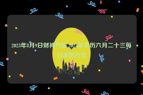 2023年8月9日财神方位,2023年农历六月二十三每日求财方位