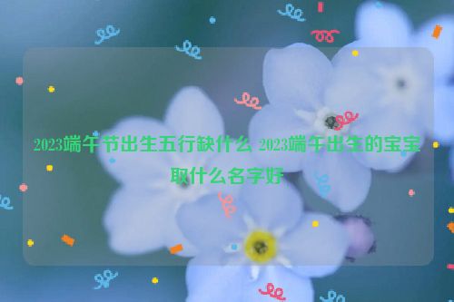 2023端午节出生五行缺什么 2023端午出生的宝宝取什么名字好