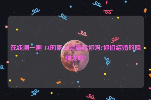 在线测一测 TA的家人会喜欢你吗?你们结婚的阻碍大吗?