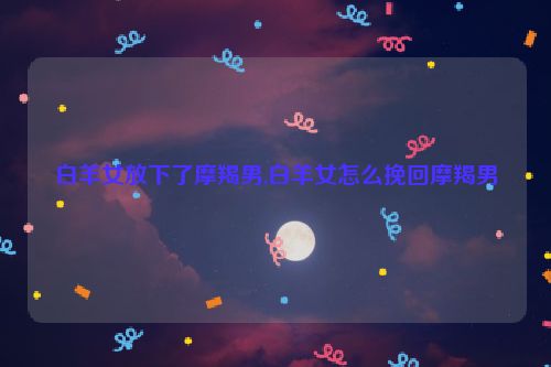 白羊女放下了摩羯男,白羊女怎么挽回摩羯男