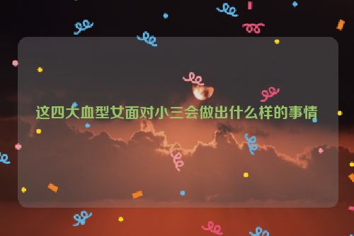 这四大血型女面对小三会做出什么样的事情