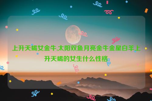 上升天蝎女金牛,太阳双鱼月亮金牛金星白羊上升天蝎的女生什么性格