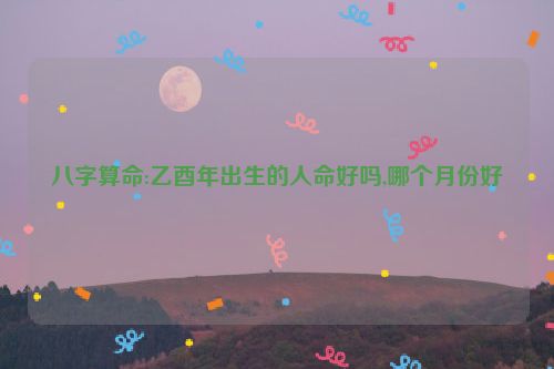 八字算命:乙酉年出生的人命好吗,哪个月份好