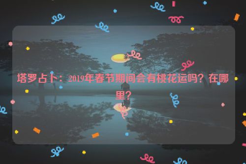 塔罗占卜：2019年春节期间会有桃花运吗？在哪里？