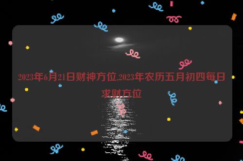 2023年6月21日财神方位,2023年农历五月初四每日求财方位