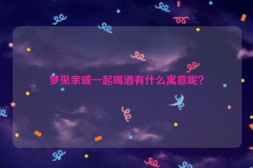 梦见亲戚一起喝酒有什么寓意呢？