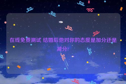 在线免费测试 结婚后他对你的态度是加分还是减分?