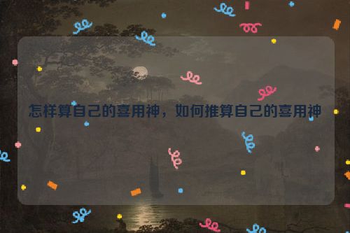 怎样算自己的喜用神，如何推算自己的喜用神