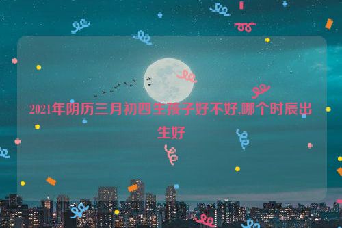 2021年阴历三月初四生孩子好不好,哪个时辰出生好