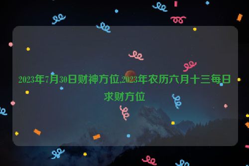 2023年7月30日财神方位,2023年农历六月十三每日求财方位