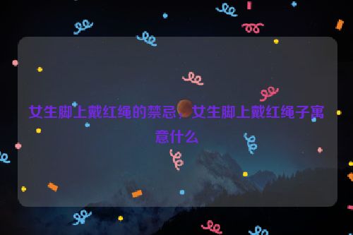 女生脚上戴红绳的禁忌，女生脚上戴红绳子寓意什么