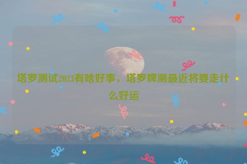 塔罗测试2023有啥好事，塔罗牌测最近将要走什么好运