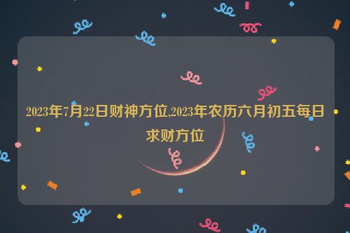 2023年7月22日财神方位,2023年农历六月初五每日求财方位