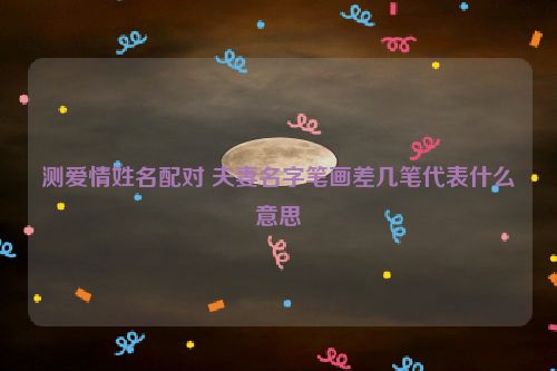 测爱情姓名配对 夫妻名字笔画差几笔代表什么意思