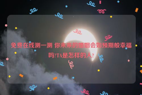 免费在线测一测 你未来的婚姻会如预期般幸福吗?TA是怎样的人?