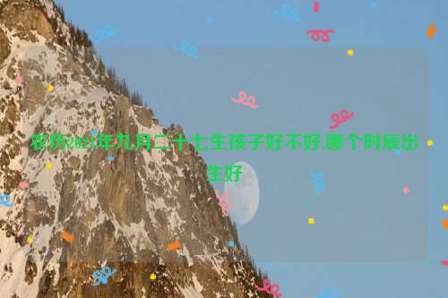 农历2021年九月二十七生孩子好不好,哪个时辰出生好