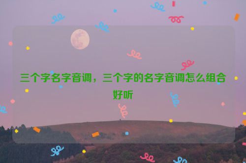 三个字名字音调，三个字的名字音调怎么组合好听