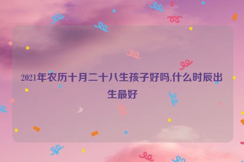 2021年农历十月二十八生孩子好吗,什么时辰出生最好