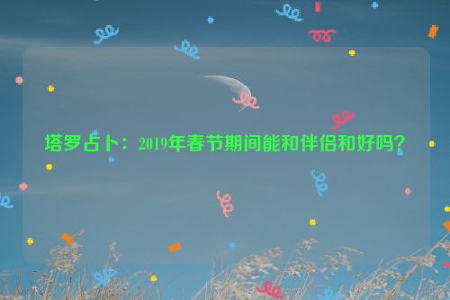 塔罗占卜：2019年春节期间能和伴侣和好吗？