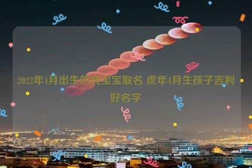 2022年4月出生的虎宝宝取名 虎年4月生孩子吉利好名字