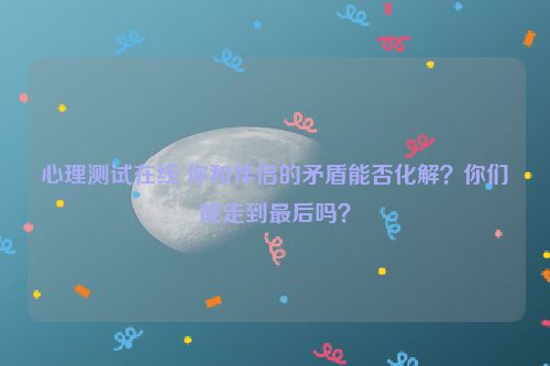 心理测试在线 你和伴侣的矛盾能否化解？你们能走到最后吗？