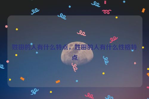 姓田的人有什么特点，姓田的人有什么性格特点